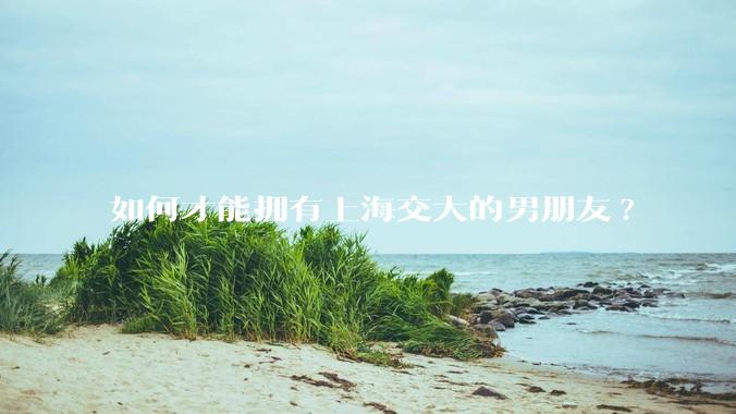 如何才能拥有上海交大的男朋友?